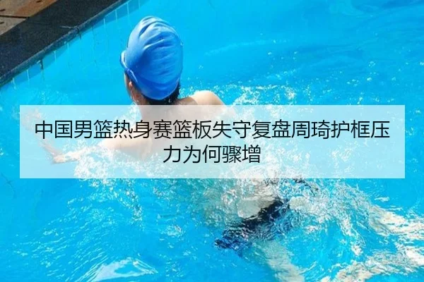 中国男篮热身赛篮板失守复盘周琦护框压力为何骤增